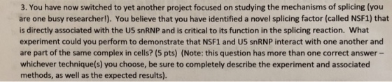 3. You have now switched to yet another project focused on studying the mechanisms of splicing (you are one busy researcher!). You believe that you have identified a novel splicing factor (called NSF1) that is directly associated with the US snRNP and is critical to its function in the splicing reaction. What experiment could you perform to demonstrate that NSF1 and U5 snRNP interact with one another and are part of the same complex in cells? (5 pts) (Note: this question has more than one correct answer - whichever technique(s) you choose, be sure to completely describe the experiment and associated methods, as well as the expected results)