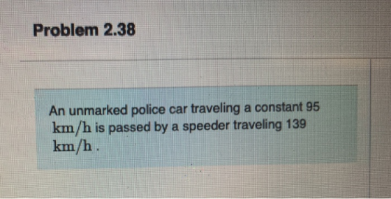 Problem 2.38 An unmarked police car traveling a constant 95 km/h is passed by a speeder traveling 139 km/h.