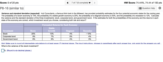 HW Score: 74.44%, 74.44 of 100 pts 7 of 7 (6 complete) Score: 0 of 20 pts Question Help P8-16 (similar to) Variance and standard deviation (expected). Hull Consultants, a famous think tank in the Midwest, has provided probability estimates for the four potential economic states for the coming year The probability of a boom economy is 15%, the probability of a stable growth economy is 20% the probability of a stagnant economy is 53%, and the probability of a recession is 12%. Calculate the variance and the standard deviation of the three investments: stock, corporate bond, and government bond. If the estimates for both the probabilities of the economy and the returns in each state of the economy are correct, which investment would you choose, considering both risk and return? Forecasted Returns for Each Economy Stable ent -10% Stock Corporate bond Government bond 25% 9% 8% 13% 7% 6% 4% 5% 3% Hint: Make sure to round all intermediate calculations to at least seven (7) decimal nlaces. The inout instructions. nhrases in narenthesis after each answer hox. onlv annlv for the answers vou will What is the variance of the stock investment? (Round to six decimal places.)