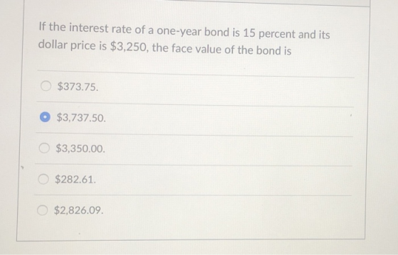 If the interest rate of a one-year bond is 15 percent and its dollar price is $3,250, the face value of the bond is $373.75 $3,737.50. $3,350.00. $282.61 $2,826.09