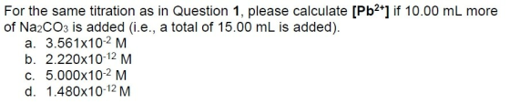 For the same titration as in Question 1, please calculate [Pb2*] if 10.00 mL more of Na2COs is added (i.e., a total of 15.00 mL is added). a. 3.561x10-2 M b. 2.220x10-12 M c. 5.000x102 M d. 1.480x10-12 M