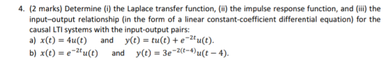 4. (2 marks) Determine (i) the Laplace transfer function, (ii) the impulse response function, and (ii) the input-output relationship (in the form of a linear constant-coefficient differential equation) for the causal LTI systems with the input-output pairs: a) x(t)-41(t) and y(t)-tu(t) + e-2tu(t). b) x() e2tu(t) andy(t)2u(t-4).