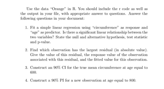 Use the data Orange in R. You should include the r code as well as the output in your file, with appropriate answer to questions. Answer the following questions in your document 1. Fit a simple linear regression using circumterence as response and age as predictor. Is there a significant linear relationship between the two variables? State the null and alternative hypothesis, test statistic and p-value 2. Find which observation has the largest residual in absolute value) Give the value of this residual, the response value of the observation associated with this residual, and the fitted value for this observation 3, Construct an 90% CI for the true mean circumference at age equal to 600 4. Construct a 90% PI for a new observation at age equal to 800.