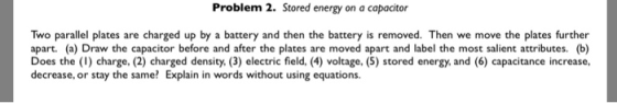 Problem 2. Stored energy on a capocitor Two parallel plates are charged up by a battery and then the battery is removed. Then we move the plates further apart. (a) Draw the capacitor before and after the plates are moved apart and label the most salient attributes. (b) Does the (1) charge, (2) charged density. (3) electric field, (4) voltage, (5) stored energy, and (6) capacitance increase, decrease, or stay the same? Explain in words without using equations.