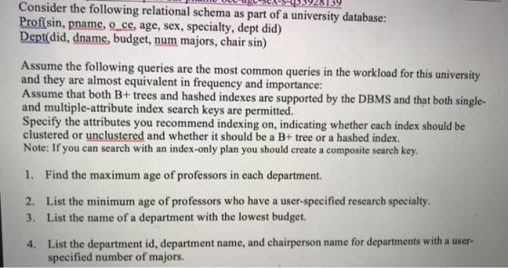 Consider the following relational schema as part of a university database: -age-sex-s-q339281 39 Prof(sin, pname, oce, age, sex, specialty, dept did) Dept(did, dname, budget, num majors, chair sin) ssume the following queries are the most common queries in the workload for this university and they are almost equivalent in frequency and importance ssume that both B+ trees and hashed indexes are supported by the DBMS and that both single- and multiple-attribute index search keys are permitted. Specify the attributes you recommend indexing on, indicating whether each index should be clustered or unclustered and whether it should be a B+ tree or a hashed index. Note: If you can search with an index-only plan you should create a composite search key. Find the maximum age of professors in each department. 2. List the minimum age of professors who have a user-specified research specialty 3. List the name of a department with the lowest budget 4. 1. List the department id, department name, and chairperson name for departments with a user- specified number of majors.