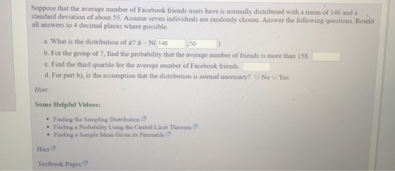 Suppose that the average number of Facebook friends users have is normally distributed with a mean of 146 and a standard deviation of about 55. Assume seven individuals are randomly chosen. Answer the following questions. Rourd all answers to 4 decimal places where possible. a. What is the distribution of 2? 655 b. For the group of 7, find the probability that the average number of friends is more than 158. c. Find the third quartile for the average number of Facebook friends. d. For part b), is the assumption that the distribution is normal necessary? No Yes Hint Some Helpful Videos: . Finding the Sampling Distribution Finding a Probability Using the Central Limit Theorem . Finding a Sample Mean Given its Percentile Hint & Textbook Pages