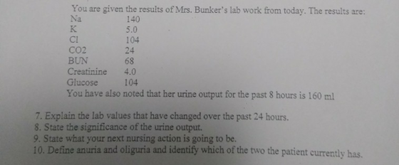 You are given the results of Mrs. Bunkers lab work from today. The results are: Na 140 5.0 104 24 68 Cl CO2 BUN Creatinine 4
