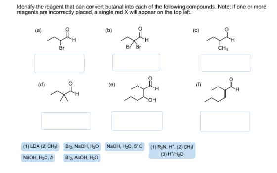 Identify the reagent that can convert butanal into each of the following compounds. Note: If one or more reagents are incorrectly placed, a single red X will appear on the top left. (a) (b) (c) Br CH3 (d) (e) OH (1) LDA (2) CHal Br2, NaOH, H20 NaOH, H20, 5° C (1)R2N, H (2) CH3I (3) H*/H20 NaOH, H20, A Br2, AcOH, H20