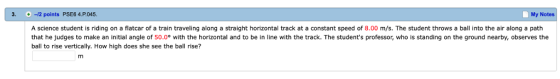3. 12 poi ints PSE6 4 P045. My Notes A science student is riding on a flatcar of a train traveling along a straight horizontal track at a constant speed of 8.00 m/s. The student throws a ball into the air along a path that he judges to make an initial angle of 50.0° with the horizontal and to be in line with the track. The students professor, who is standing on the ground nearby, observes the ball to rise vertically. How high does she see the ball rise?
