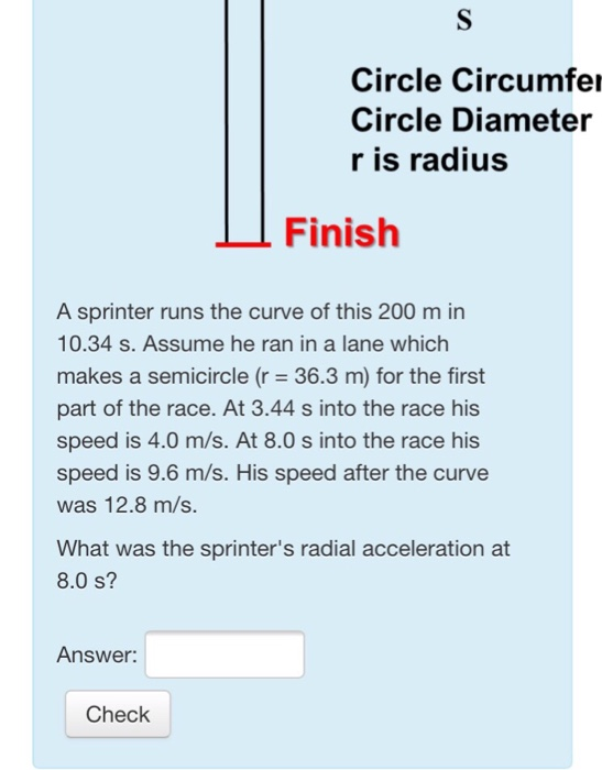 Circle Circumfe Circle Diameter r is radius Finish A sprinter runs the curve of this 200 m in 10.34 s. Assume he ran in a lane which makes a semicircle (r 36.3 m) for the first part of the race. At 3.44 s into the race his speed is 4.0 m/s. At 8.0 s into the race his speed is 9.6 m/s. His speed after the curve was 12.8 m/s. What was the sprinters radial acceleration at 8.0 s? Answer: Check