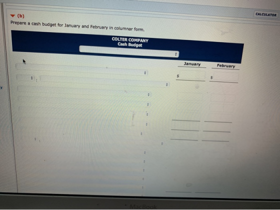 CALCULATOR (b) Prepare a cash budget for January and February in columnar form. COLTER COMPANY Cash Budget January February