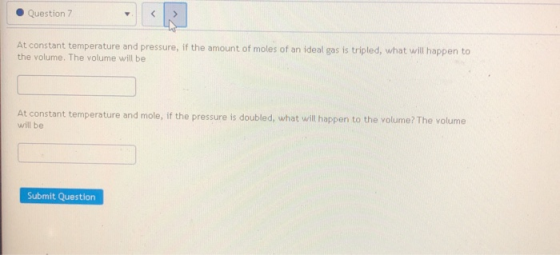 Question 7 At constant temperature and pressure, if the amount of moles of an ideal gas is tripled, what will happen to the v