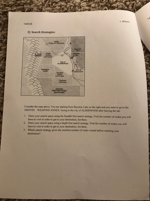 LGhemri Fall2018 3) Search Strategies: Drtmn Consider the map above. You are starting from Boynton Labs on the right and you want to go to the GROVES 1. 2. 3. WEAPONS ANNEX. Going to the city of ALDERWOOD after leaving the lab: Draw your scarch space using the breadth first search strategy. Find the number of nodes you will have to visit in order to get to your destination, list them. Draw your search space using a depth first search strategy. Find the number of nodes you will have to visit in order to get to your destination, list them. Which search strategy gives the smallest number of nodes visited before reaching your