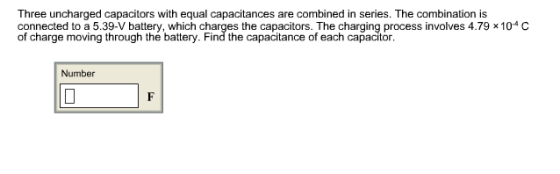 Three uncharged capacitors with equal capacitances are combined in series. The combination is connected to a 5.39-V battery, which charges the capacitors. The charging process involves 4.79 x 104C of charge moving through the battery. Find the capacitance of each capacitor Number