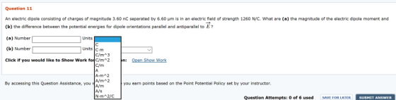 Question 11 An electric dipole consisting of charges of magnitude 3.60 nC separated by 6.60 μm is in an electric field of strength 1260 N/C, what are (a) the magnitude of the electric dipole moment and (b) the difference between the potential energies for dipole orientations parallel and antiparallel to E? (a) Number (b) Number Click if you would like to Show Work forlC/m2 n: Open Show Work Units Units C-m C/m 3 C/m A-mA2 AVma2 Vm By accessing this Question Assistance, you you earn points based on the Point Potential Policy set by your instructor. Question Attempts: O of 6 usedSAVE FOR LATER SUBMIT ANSWER
