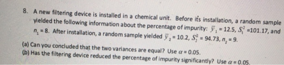 8. A new filtering device is installed in a chemical unit. Before its installation, a random sample yielded the following information about the percentage of impurity: = 12.5, S =101.17, and n, 8. After installation, a random sample yielded 2 - 10.2, S 94.73, n, 9. (a) Can you concluded that the two variances are equal ? Use α = 0.05. (b) Has the filtering device reduced the percentage of impurity significantly? Use α = 0.05