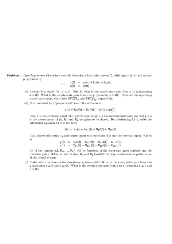 Problem 1 Open-loop tersus Closed-loop control: Consider a first-order system Σ with inputs (d,u) and output y, governed by Z(t) y(t) ar(t1+hd(t)+5a1(t), cr(t) = = (a) Assume Σ is table (ie, a < 0). For Σ, what is the steady-state gain fron u to y (assuming d 0)? What is the steady-state gain from d to y (assuming t. 0)? These are the open-loop steady-state gains. Call these SSGy and SSGgby respectively (b) Σ is controlled by a proportional controller of the form u(t) Kir(t) K2 r(t) ((t)+n(t) Here, r is the reference signal (the desired value of y), n is the measurement noise (so that y+n is the measurement of y), Ki and K2 are gains to be chosen. By substituting for u, write the differential equation for z in the fornm Z(t) = A2(t) + Bir(t) + d(t) + B3n(t). Also, express the output y and control input u as functions of z and the external inputs (r,d,n) as y(t) Ca(t) + D11 r(t) + Dad(t) D13n(t), = All of the symbols (A, B, D23) will be functions of the lower-case given symbols and the controller gains. Below, we will design Ki and K2 two different ways, and assess the performance of the overall system (c) Under what conditions is the closed-loop system stable? What is the steady-state gain from r to 0 and y (assuming d 0 and n 0)? what is the steady-state gain from d to y (assuming r