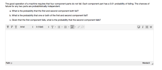 The good operation of a machine requires that four component parts do not fail. Each component part has a 0.01 probability of failing. The chances of failure for any two parts are probabilistically independent. a What is the probability that the first and second component both fail? b. What is the probability that one or both of the first and second component fail? c. Given that the first component fails, what is the probability that the second component fails? T T T Arial Path: p Words:0