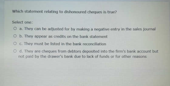 Which statement relating to dishonoured cheques is true? Select one: O a. They can be adjusted for by making a negative entry