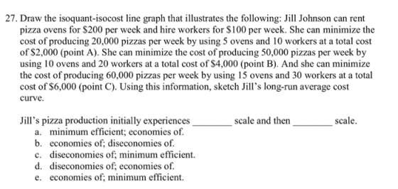 27. Draw the isoquant-isocost line graph that illustrates the following: Jill Johnson can rent pizza ovens for $200 per week