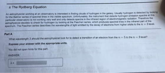 + The Rydberg Equation An astrophysicist working at an observatory is interested in finding clouds of hydrogen in the galaxy. Usually hydrogen is detected by looking for the Balmer series of spectral lines in the visible spectrum. Unfortunately, the instrument that detects hydrogen emission spectra at this particular observatory is not working very well and only detects spectra in the infrared region of electromagnetic radiation. Therefore the astrophysicist decides to check for hydrogen by looking at the Paschen series, which produces spectral lines in the infrared part of the spectrum. The Paschen series describes the wavelengths of light emitted by the decay of electrons from higher orbits to the n 3 level. Part A What wavelength A should the astrophysicist look for to detect a transition of an electron from the n 5 to the n Express your answer with the appropriate units. You did not open hints for this part. ANSWER 3 level?