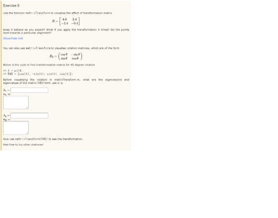 Exercise 5 Use the function matrixTransform to visualise the effect of transformation matrix 4.6 R 2.4 -2.4 Does it behave as