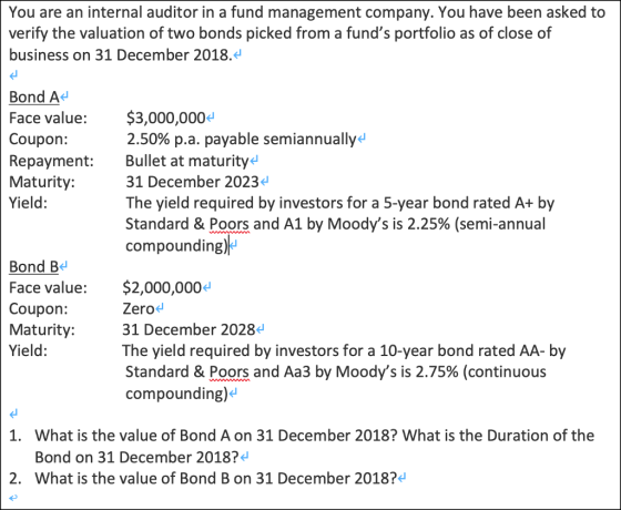 You are an internal auditor in a fund management company. You have been asked to verify the valuation of two bonds picked from a funds portfolio as of close of business on 31 December 2018. Bond A Face value: $3,000,000 Coupon: Repayment: Bullet at maturityd Maturity: Yield: 2.50% pa. payable semiannually. 31 December 2023 The yield required by investors for a 5-year bond rated A+ by Standard & Poors and A1 by Moodys is 2.25% (semi-annual compounding) Bond B ce value: $2,000,0004 Coupon: Maturity: Yield: Zero 31 December 2028 The yield required by investors for a 10-year bond rated AA- by Standard & Poors and Aa3 by Moodys is 2.75% (continuous compounding)d 1. What is the value of Bond A on 31 December 2018? What is the Duration of the Bond on 31 December 2018? 2. What is the value of Bond B on 31 December 2018?