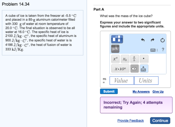 Problem 14.34 A cube of ice is taken from the freezer at -5.5 C and placed in a 85-g aluminum calorimeter filled with 330 g of water at room temperature of 20.0 o C. The final situation is observed to be all water at 16.0 oC. The specific heat of ice is 2100 J/kg Co, the specific heat of aluminum is 900 J/kg o, the specific heat of water is is 4186 J/kg. Co, the heat of fusion of water is 333 kJ/Kg Part A What was the mass of the ice cube? Express your answer to two significant figures and include the appropriate units. I x x x 10in m Value Units Submit My Answers Give U Incorrect, Try Again; 4 attempts remaining Provide Feedback Continue