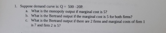 1. Suppose demand curve is: Q = 500-20P. a. What is the monopoly output if marginal cost is 5? b. What is the Bertrand output