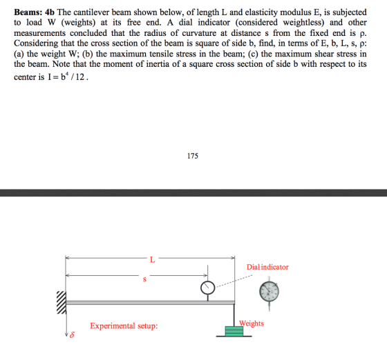 Beams: 4b The cantilever beam shown below, of length L and elasticity modulus E, is subjected to load W (weights) at its free end. A dial indicator (considered weightless) and other measurements concluded that the radius of curvature at distance s from the fixed end is p. Considering that the cross section of the beam is square of side b, find, in terms of E, b, L, s, p (a) the weight W; (b) the maximum tensile stress in the beam; (c) the maximum shear stress in the beam. Note that the moment of inertia of a square cross section of side b with respect to its center is I- b4 /12 175 Dial indicator Weights Experimental setup: