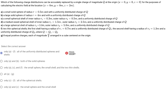 Which of the following charge distributions can be accurately replaced by a single charge of magnitude calculating the electric field at the locationx0m, y 0m,z 2m) at the origin (x 0,y 0,z0) for the purposes of a) a small solid sphere of radius r -0.5m and with a uniformly distributed charge of Q b) a large solid sphere of radius r4m and with a uniformly distributed charge of Q c) a small spherical shell of inner radius 0.3m, outer radius r2 0.5m, and a uniformly distributed charge of Q d) a medium-sized spherical shell of inner radius 1 1.5m, outer radius r2 2.5m, and a uniformly distributed charge of Q e) a large spherical shell of radius T1 3.0m, outer radius r2 -5.0m, and a uniformly distributed charge of Q ftwo thin spherical shells; the first shell having a radius of r1 0.7m and a uniformly distributed charge of Q1 the second shell having a radius of r2 uniformly distributed charge of Q2, where Q- Qi Q2 g) 8 equal positive charges, each of magnitude arranged in a cube centered on the origin 1.3m and a Select the correct answer only (a) - (): all of the uniformly distributed spheres and shells our O only (a) and (b): both of the solid spheres O only (a), (c), and (1): the small sphere, the small shell, and the two thin shells O all (a)-(g) O only (c)-(1): all of the spherical shells. O only (a) and (c) the small sphere and the small shel