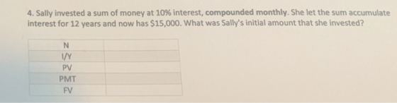4, Sally invested a sum of money at 10% interest, compounded monthly. She let the sum accumulate interest for 12 years and now has $15,000. What was Sallys initial amount that she invested? I/Y PV PMT FV