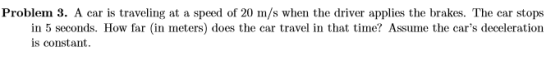 Problem 3. A car is traveling at a speed of 20 m/s when the driver applies the brakes. The car stops in 5 seconds. How far (i