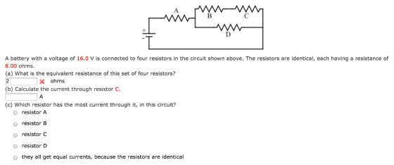A battery with a voltage of 16.0 Vis connected to four resistors in the circuit shown above. The resistors are identical, each having a resistance of 8.00 ohms. (a) What is the equivalent resistance of this set of four resistors? X ohms (b) Calculate the current through resistor C. (c) Which resistor has the most current through it, in this circuit? O resistor A resistor B resistor C resistor D o they all get equal currents, because the resistors are identical