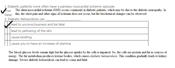 1. Diabetic patients more often have a painless myocardial ischemic episode ue The silent myocardial ischemia (SMI occurs commonly in diabetic patients, which may be due to the diabetic neuropathy. In False this, the chest pain and other signs of ischemia does not occur, but the biochemical changes can be observed 2. Diabetic Ketoacidosis can lead to unconsciousness and be fatal lead to yellowing of the skin cause blotting cause you to have an increase of stamina The blood ghucose levels remain high but the glucose uptake by the cells is impaired. So, the cells use protein and fat as sources of energy. The fat metabolism produces ketone bodies, which causes diabetic ketoacidosis. This condition gradually leads to kidney damage. Severe diabetic ketoacidosis can lead to coma and fatal.