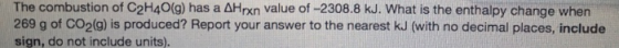 The combustion of C2H40(g) has a AHrxn value of -2308.8 kJ. What is the enthalpy change when 269 g of CO2(g) is produced? Report your answer to the nearest kJ (with no decimal places, include sign, do not include units).