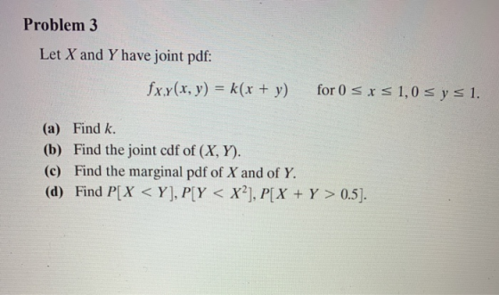 Problem 3 Let X and Y have joint pdf: fxy(x, y) = k(x + y) for 0 sxs1,0 s y s 1. (a) Find k. (b) Find the joint cdf of (X, Y)
