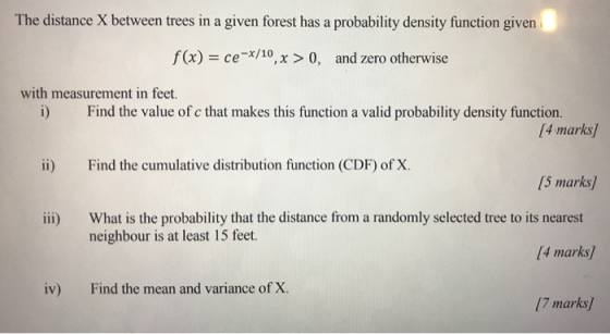 The distance X between trees in a given forest has a probability density function given f (x) cex/10, x >0, and zero otherwise with measurement in feet i) Find the value of c that makes this function a valid probability density function. [4 marks] ii) Find the cumulative distribution function (CDF) of X. 5 marks What is the probability that the distance from a randomly selected tree to its nearest neighbour is at least 15 feet. iii) 4 marks) iv) Find the mean and variance of X. (7 marks