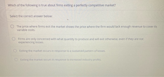 Which of the following is true about firms exiting a perfectly competitive market? Select the correct answer below: O The pri
