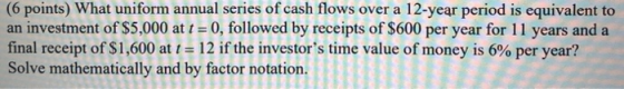 (6 points) What uniform annual series of cash flows over a 12-year period is equivalent to an investment of $5,000 at t = 0,