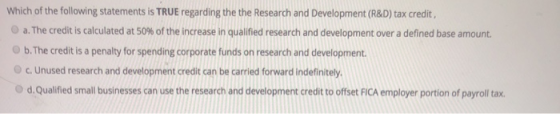 Which of the following statements is TRUE regarding the the Research and Development (R&D) tax credit, a. The credit is calcu