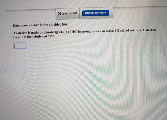 3 attempts left Check my work Enter your answer in the provided box. A solution is made by dissolving 20.3 g of HCl in enough