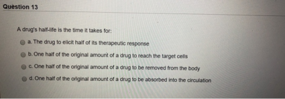 Question 13 A drugs half-life is the time it takes for: a. The drug to elicit half of its therapeutic response b. One half o