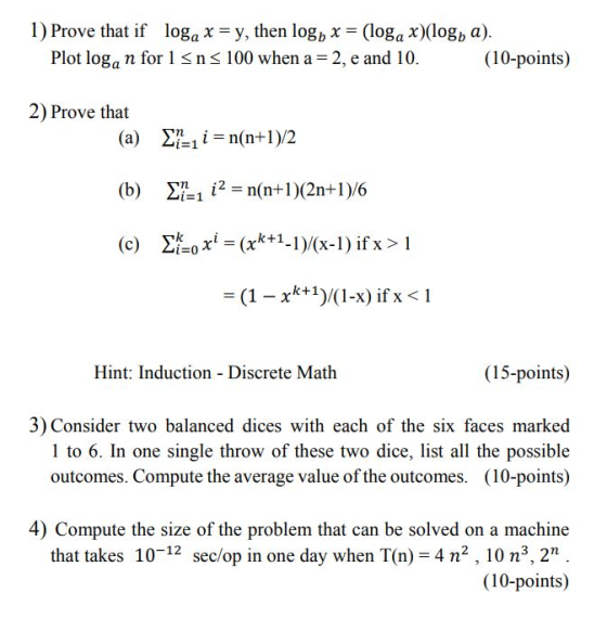 1) Prove that if loga x = y, then lo8b x = (loga x)(logb a). Plot loga n for 1 S ns 100 when a 2, e and 10.(10-points) 2) Prove that (b) Ση-112-n(n+ 1 )(2n+ 1 )/6 k+1) (1-x) if X Hint: Induction - Discrete Math (15-points) 3) Consider two balanced dices with each of the six faces marked 1 to 6. In one single throw of these two dice, list all the possible outcomes. Compute the average value of the outcomes. (10-points) 4) Compute the size of the problem that can be solved on a machine that takes 10-12 sec/op in one day when T(n) = 4 n, 10 n, 2n . (10-points)
