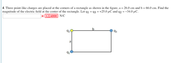 4. Three point-like charges are placed at the corners of a rectangle as shown in the figure, a 26.0 cm and b 66.0 cm. Find the magnitude of the electric field at the center of the rectangle. Let q1-93-+25.0 μC and q2-34.0μό. 1224000 N/C 42 41
