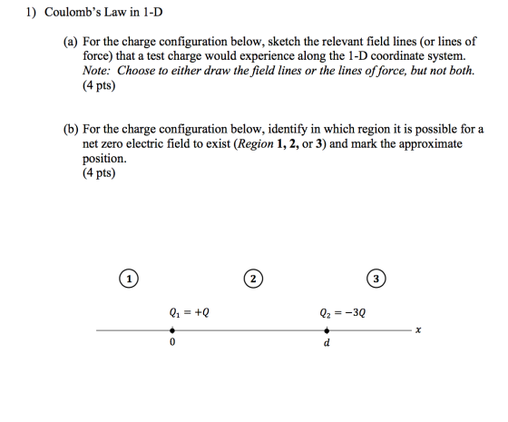 1) Coulombs Law in 1-D (a) For the charge configuration below, sketch the relevant field lines (or lines of force) that a te