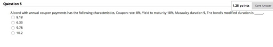Question 5 1.25 points Save Answer A bond with annual coupon payments has the following characteristics, Coupon rate: 8%, Yie