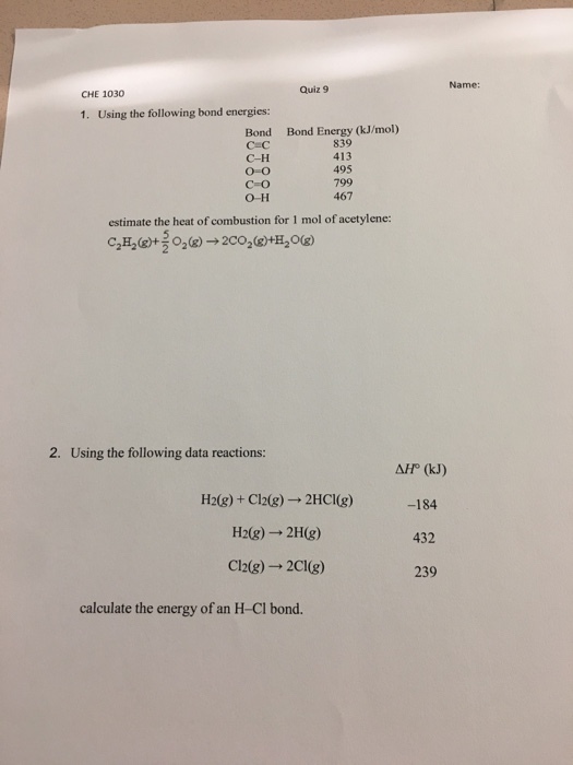 Name: Quiz 9 CHE 1030 1. Using the following bond energies Bond Energy (kJ/mol) 839 413 495 799 467 Bond C-H O-0 C-O O-H estimate the heat of combustion for 1 mol of acetylene: C2H2(g)+ O2(g) → 2CO2(g)+H2O(g) 2. Using the following data reactions: H2(g) + Cl2(g) → 2HCl(g) H2(g) → 2H(g) Cl2(g) 2CIg) AP (kJ) -184 432 239 calculate the energy of an H-Cl bond.