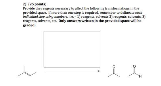 2) (25 points) Provide the reagents necessary to affect the following transformations in the provided space. If more than one step is required, remember to delineate each individual step using numbers. i.e. 1) reagents, solvents 2) reagents, solvents, 3) reagents, solvents, etc. Only answers written in the provided space will be graded!