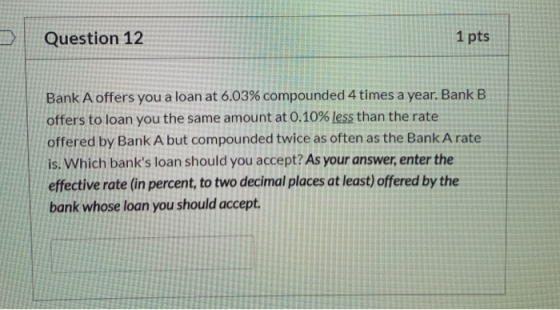 Question 12 1 pts Bank A offers you a loan at 6.03% compounded 4 times a year. Bank B offers to loan you the same amount at 0
